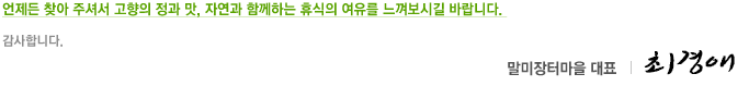 언제든 찾아 주셔서 고향의 정과 맛, 자연과 함께하는 휴식의 여유를 느껴보시길 바랍니다. 감사합니다. 말미장터대표 최경애