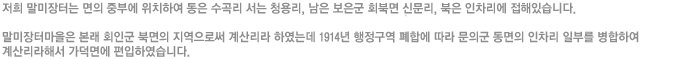 저희 말미장터는 면의 중부에 위치하여 동은 수곡리 서는 청용리, 남은 보은군 회북면 신문리, 북은 인차리에 접해있습니다
말미장터마을은 본래 회인군 북면의 지역으로써 계산리라 하였는데 1914년 행정구역 폐합에 따라 문의군 동면의 인차리 일부를 병합하여 계산리라해서 가덕면에 편입하였습니다.