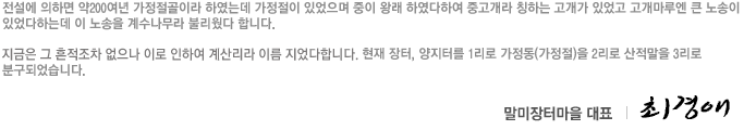 전설에 의하면 약200여년 가정절골이라 하였는데 가정절이 있었으며 중이 왕래 하였다하여 중고개라 칭하는 고개가 있었고 고개마루엔 큰 노송이 있었다하는데 이 노송을 계수나무라 불리웠다 합니다.
지금은 그 흔적조차 없으나 이로 인하여 계산리라 이름 지었다합니다. 현재 장터, 양지터를 1리로 가정동(가정절)을 2리로 산적말을 3리로 분구되었습니다. 말미장터대표 최경애